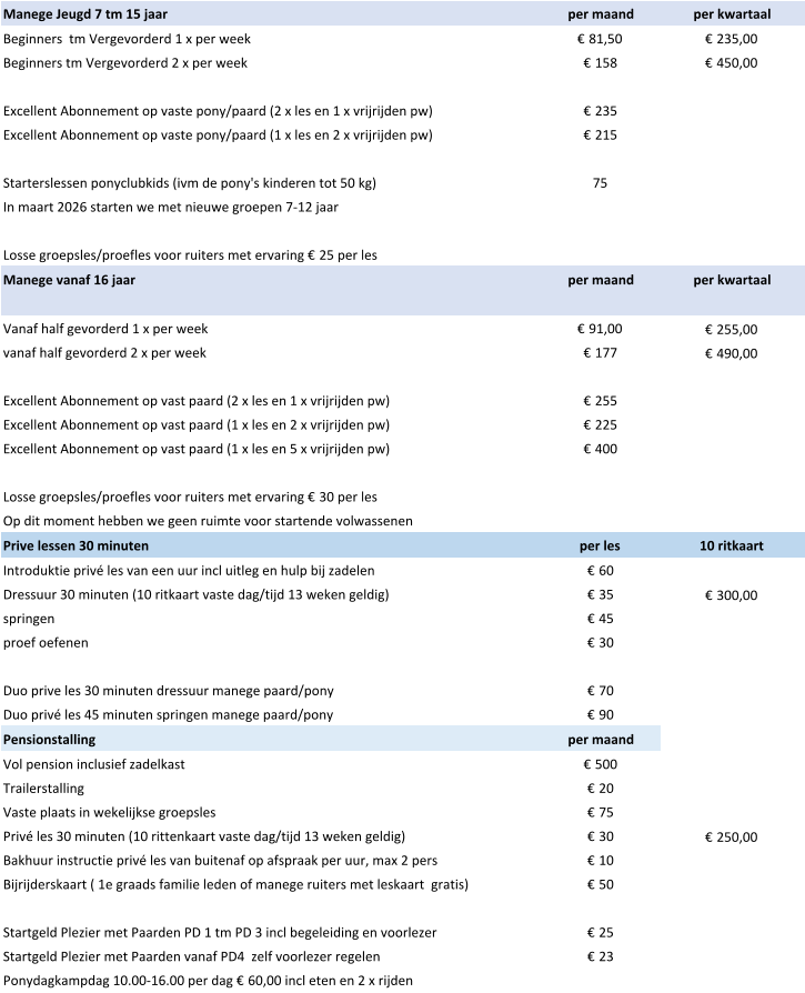 Manege Jeugd 7 tm 15 jaar  per maand per kwartaal Beginners  tm Vergevorderd 1 x per week € 81,50 € 235,00 Beginners tm Vergevorderd 2 x per week € 158 € 450,00 Excellent Abonnement op vaste pony/paard (2 x les en 1 x vrijrijden pw) € 235 Excellent Abonnement op vaste pony/paard (1 x les en 2 x vrijrijden pw) € 215 Starterslessen ponyclubkids (ivm de pony's kinderen tot 50 kg) 75 In maart 2026 starten we met nieuwe groepen 7-12 jaar Losse groepsles/proefles voor ruiters met ervaring € 25 per les Manege vanaf 16 jaar per maand per kwartaal Vanaf half gevorderd 1 x per week € 91,00 € 255,00 vanaf half gevorderd 2 x per week € 177 € 490,00 Excellent Abonnement op vast paard (2 x les en 1 x vrijrijden pw) € 255 Excellent Abonnement op vast paard (1 x les en 2 x vrijrijden pw) € 225 Excellent Abonnement op vast paard (1 x les en 5 x vrijrijden pw) € 400 Losse groepsles/proefles voor ruiters met ervaring € 30 per les Op dit moment hebben we geen ruimte voor startende volwassenen Prive lessen 30 minuten per les 10 ritkaart Introduktie privé les van een uur incl uitleg en hulp bij zadelen € 60 Dressuur 30 minuten (10 ritkaart vaste dag/tijd 13 weken geldig) € 35 € 300,00 springen € 45 proef oefenen € 30 Duo prive les 30 minuten dressuur manege paard/pony € 70 Duo privé les 45 minuten springen manege paard/pony € 90 Pensionstalling  per maand Vol pension inclusief zadelkast € 500 Trailerstalling € 20 Vaste plaats in wekelijkse groepsles € 75 Privé les 30 minuten (10 rittenkaart vaste dag/tijd 13 weken geldig) € 30 € 250,00 Bakhuur instructie privé les van buitenaf op afspraak per uur, max 2 pers € 10 Bijrijderskaart ( 1e graads familie leden of manege ruiters met leskaart  gratis) € 50 Startgeld Plezier met Paarden PD 1 tm PD 3 incl begeleiding en voorlezer € 25 Startgeld Plezier met Paarden vanaf PD4  zelf voorlezer regelen € 23 Ponydagkampdag 10.00-16.00 per dag € 60,00 incl eten en 2 x rijden